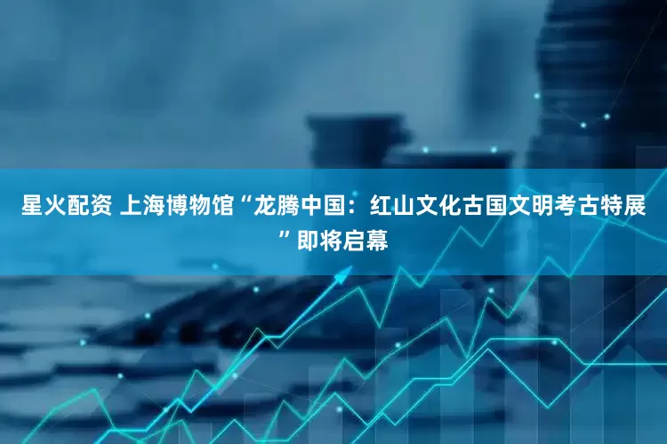 星火配资 上海博物馆“龙腾中国：红山文化古国文明考古特展”即将启幕