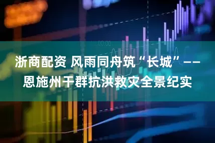 浙商配资 风雨同舟筑“长城”——恩施州干群抗洪救灾全景纪实