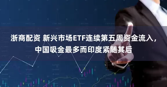 浙商配资 新兴市场ETF连续第五周资金流入，中国吸金最多而印度紧随其后