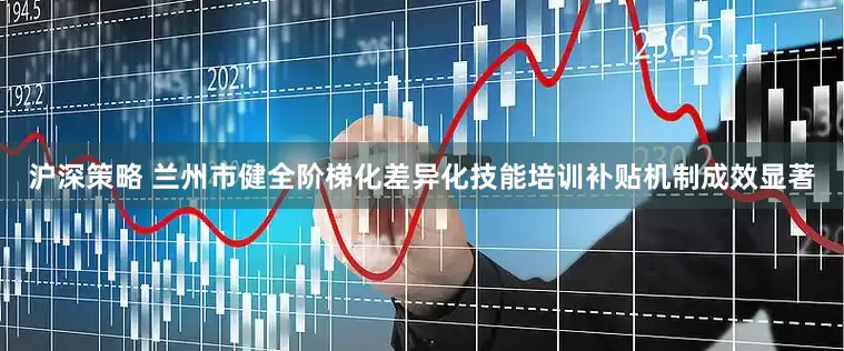 沪深策略 兰州市健全阶梯化差异化技能培训补贴机制成效显著