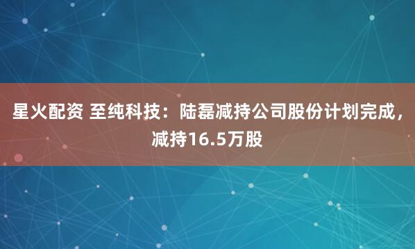 星火配资 至纯科技：陆磊减持公司股份计划完成，减持16.5万股