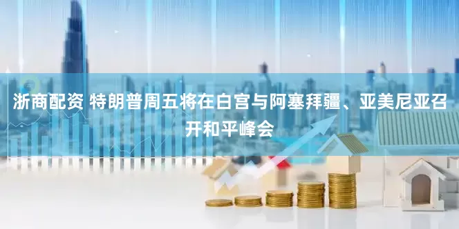 浙商配资 特朗普周五将在白宫与阿塞拜疆、亚美尼亚召开和平峰会