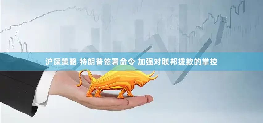 沪深策略 特朗普签署命令 加强对联邦拨款的掌控