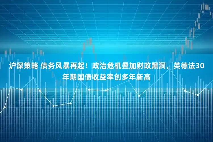 沪深策略 债务风暴再起！政治危机叠加财政黑洞，英德法30年期国债收益率创多年新高