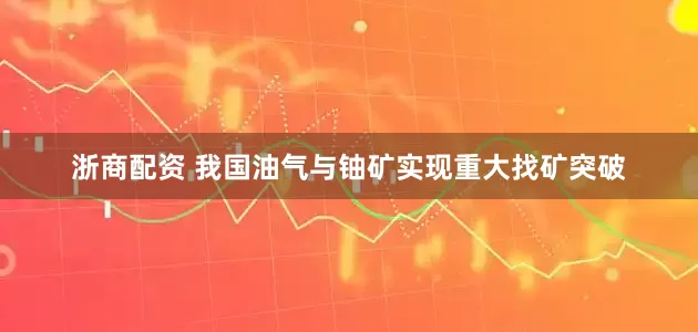 浙商配资 我国油气与铀矿实现重大找矿突破
