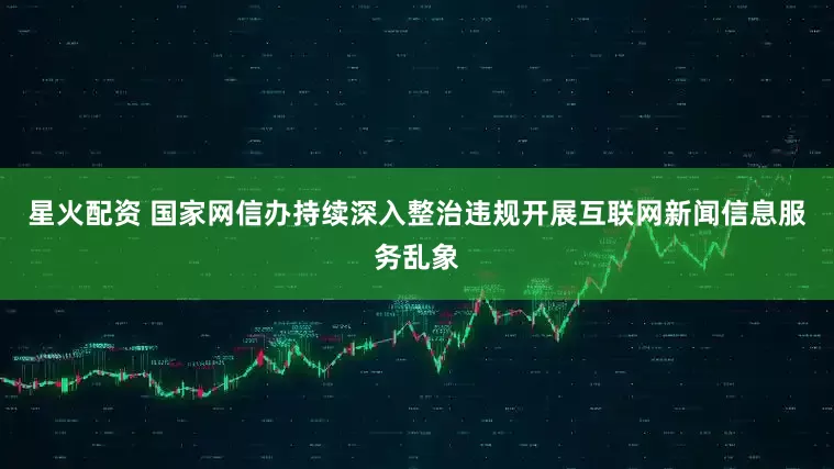 星火配资 国家网信办持续深入整治违规开展互联网新闻信息服务乱象