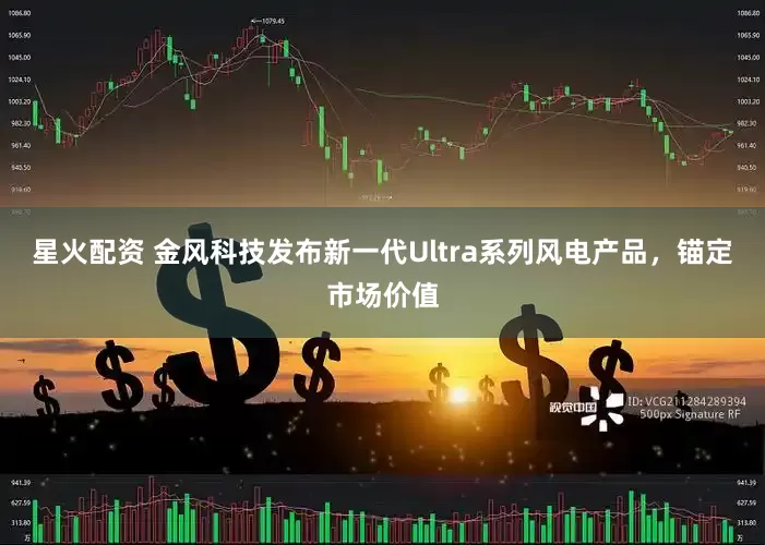 星火配资 金风科技发布新一代Ultra系列风电产品，锚定市场价值