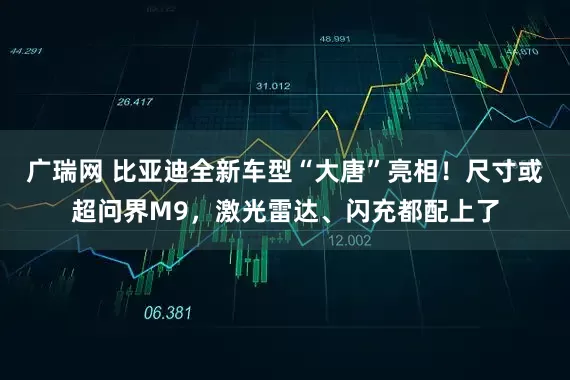 广瑞网 比亚迪全新车型“大唐”亮相！尺寸或超问界M9，激光雷达、闪充都配上了