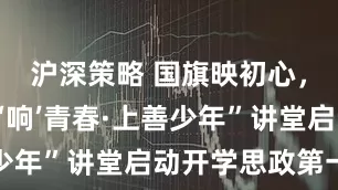 沪深策略 国旗映初心，青浦“理‘响’青春·上善少年”讲堂启动开学思政第一课