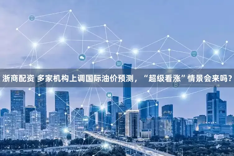 浙商配资 多家机构上调国际油价预测，“超级看涨”情景会来吗？